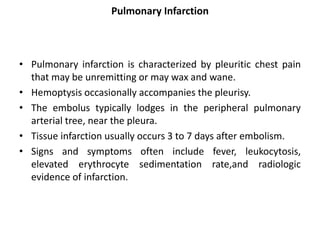 Pulmonary Infarction
• Pulmonary infarction is characterized by pleuritic chest pain
that may be unremitting or may wax and wane.
• Hemoptysis occasionally accompanies the pleurisy.
• The embolus typically lodges in the peripheral pulmonary
arterial tree, near the pleura.
• Tissue infarction usually occurs 3 to 7 days after embolism.
• Signs and symptoms often include fever, leukocytosis,
elevated erythrocyte sedimentation rate,and radiologic
evidence of infarction.
 