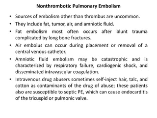 Nonthrombotic Pulmonary Embolism
• Sources of embolism other than thrombus are uncommon.
• They include fat, tumor, air, and amniotic fluid.
• Fat embolism most often occurs after blunt trauma
complicated by long bone fractures.
• Air embolus can occur during placement or removal of a
central venous catheter.
• Amniotic fluid embolism may be catastrophic and is
characterized by respiratory failure, cardiogenic shock, and
disseminated intravascular coagulation.
• Intravenous drug abusers sometimes self-inject hair, talc, and
cotton as contaminants of the drug of abuse; these patients
also are susceptible to septic PE, which can cause endocarditis
of the tricuspid or pulmonic valve.
 