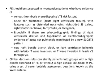 • PE should be suspected in hypotensive patients who have evidence
of
– venous thrombosis or predisposing VTE risk factors,
– acute cor pulmonale (acute right ventricular failure), with
features such as distended neck veins, right-sided S3 gallop,
right ventricular heave, tachycardia, or tachypnea,
– Especially, if there are echocardiographic findings of right
ventricular dilation and hypokinesis or electrocardiographic
evidence of acute cor pulmonale manifested by a new S1Q3T3
pattern
– new right bundle branch block, or right ventricular ischemia
with inferior T wave inversion, or T wave inversion in leads V1
through V4.
• Clinical decision rules can stratify patients into groups with a high
clinical likelihood of PE or without a high clinical likelihood of PE,
using a set of seven bedside assessment questions known as the
Wells criteria
 