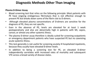 Diagnostic Methods Other Than Imaging
Plasma D-Dimer Assay
• Blood screening test that relies on the following principle: Most patients with
PE have ongoing endogenous fibrinolysis that is not effective enough to
prevent PE but breaks down some of the fibrin clot to D-dimers.
• Although elevated plasma concentrations of D-dimers are sensitive for the
diagnosis of PE, they are not specific.
• Even in the absence of PE, levels are elevated for at least 1 week
postoperatively and also are abnormally high in patients with MI, sepsis,
cancer, or almost any other systemic illness.
• The plasma D-dimer assay therefore is ideally suited for screening outpatients
or emergency department patients who have suspected PE but no coexisting
acute systemic illness.
• This test generally is not useful for screening acutely ill hospitalized inpatients,
because they usually have elevated D-dimer levels.
• In addition to being a screening test for PE, an elevated D-dimer
independently correlates with increased rates of mortality and subsequent
VTE across a broad variety of disease states.
 
