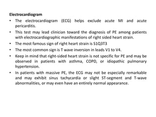 Electrocardiogram
• The electrocardiogram (ECG) helps exclude acute MI and acute
pericarditis.
• This test may lead clinician toward the diagnosis of PE among patients
with electrocardiographic manifestations of right sided heart strain.
• The most famous sign of right heart strain is S1Q3T3
• The most common sign is T wave inversion in leads V1 to V4.
• Keep in mind that right-sided heart strain is not specific for PE and may be
observed in patients with asthma, COPD, or idiopathic pulmonary
hypertension.
• In patients with massive PE, the ECG may not be especially remarkable
and may exhibit sinus tachycardia or slight ST-segment and T-wave
abnormalities, or may even have an entirely normal appearance.
 