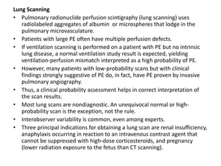 Lung Scanning
• Pulmonary radionuclide perfusion scintigraphy (lung scanning) uses
radiolabeled aggregates of albumin or microspheres that lodge in the
pulmonary microvasculature.
• Patients with large PE often have multiple perfusion defects.
• If ventilation scanning is performed on a patient with PE but no intrinsic
lung disease, a normal ventilation study result is expected, yielding
ventilation-perfusion mismatch interpreted as a high probability of PE.
• However, many patients with low-probability scans but with clinical
findings strongly suggestive of PE do, in fact, have PE proven by invasive
pulmonary angiography.
• Thus, a clinical probability assessment helps in correct interpretation of
the scan results.
• Most lung scans are nondiagnostic. An unequivocal normal or high-
probability scan is the exception, not the rule.
• Interobserver variability is common, even among experts.
• Three principal indications for obtaining a lung scan are renal insufficiency,
anaphylaxis occurring in reaction to an intravenous contrast agent that
cannot be suppressed with high-dose corticosteroids, and pregnancy
(lower radiation exposure to the fetus than CT scanning).
 