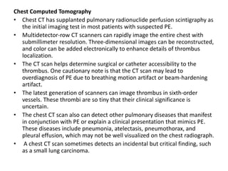 Chest Computed Tomography
• Chest CT has supplanted pulmonary radionuclide perfusion scintigraphy as
the initial imaging test in most patients with suspected PE.
• Multidetector-row CT scanners can rapidly image the entire chest with
submillimeter resolution. Three-dimensional images can be reconstructed,
and color can be added electronically to enhance details of thrombus
localization.
• The CT scan helps determine surgical or catheter accessibility to the
thrombus. One cautionary note is that the CT scan may lead to
overdiagnosis of PE due to breathing motion artifact or beam-hardening
artifact.
• The latest generation of scanners can image thrombus in sixth-order
vessels. These thrombi are so tiny that their clinical significance is
uncertain.
• The chest CT scan also can detect other pulmonary diseases that manifest
in conjunction with PE or explain a clinical presentation that mimics PE.
These diseases include pneumonia, atelectasis, pneumothorax, and
pleural effusion, which may not be well visualized on the chest radiograph.
• A chest CT scan sometimes detects an incidental but critical finding, such
as a small lung carcinoma.
 