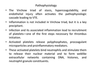 Pathophysiology
• The Virchow triad of stasis, hypercoagulability, and
endothelial injury often activates the pathophysiologic
cascade leading to VTE.
• Inflammation is not included in Virchow triad, but it is a key
precipitant.
• Infection and its associated inflammation lead to recruitment
of platelets—one of the first steps necessary for thrombus
initiation.
• Activated platelets release polyphosphates, procoagulant
microparticles and proinflammatory mediators.
• These activated platelets bind neutrophils and stimulate them
to release their nuclear material and to form weblike
extracellular networks containing DNA, histones, and
neutrophil granule constituents.
 