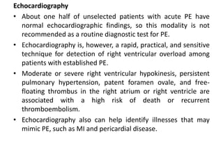 Echocardiography
• About one half of unselected patients with acute PE have
normal echocardiographic findings, so this modality is not
recommended as a routine diagnostic test for PE.
• Echocardiography is, however, a rapid, practical, and sensitive
technique for detection of right ventricular overload among
patients with established PE.
• Moderate or severe right ventricular hypokinesis, persistent
pulmonary hypertension, patent foramen ovale, and free-
floating thrombus in the right atrium or right ventricle are
associated with a high risk of death or recurrent
thromboembolism.
• Echocardiography also can help identify illnesses that may
mimic PE, such as MI and pericardial disease.
 