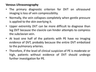 Venous Ultrasonography
• The primary diagnostic criterion for DVT on ultrasound
imaging is loss of vein compressibility.
• Normally, the vein collapses completely when gentle pressure
is applied to the skin overlying it.
• Upper extremity DVT can be more difficult to diagnose than
leg DVT because the clavicle can hinder attempts to compress
the subclavian vein.
• At least one half of the patients with PE have no imaging
evidence of DVT, probably because the entire DVT embolized
to the pulmonary arteries.
• Therefore, if the level of clinical suspicion of PE is moderate or
high, patients without evidence of DVT should undergo
further investigation for PE.
 