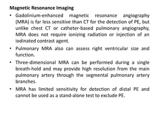Magnetic Resonance Imaging
• Gadolinium-enhanced magnetic resonance angiography
(MRA) is far less sensitive than CT for the detection of PE, but
unlike chest CT or catheter-based pulmonary angiography,
MRA does not require ionizing radiation or injection of an
iodinated contrast agent.
• Pulmonary MRA also can assess right ventricular size and
function.
• Three-dimensional MRA can be performed during a single
breath-hold and may provide high resolution from the main
pulmonary artery through the segmental pulmonary artery
branches.
• MRA has limited sensitivity for detection of distal PE and
cannot be used as a stand-alone test to exclude PE.
 