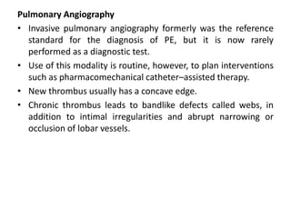 Pulmonary Angiography
• Invasive pulmonary angiography formerly was the reference
standard for the diagnosis of PE, but it is now rarely
performed as a diagnostic test.
• Use of this modality is routine, however, to plan interventions
such as pharmacomechanical catheter–assisted therapy.
• New thrombus usually has a concave edge.
• Chronic thrombus leads to bandlike defects called webs, in
addition to intimal irregularities and abrupt narrowing or
occlusion of lobar vessels.
 