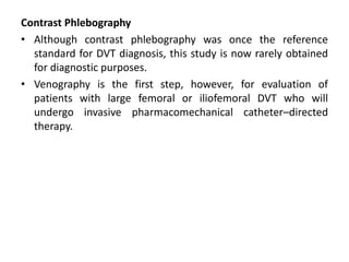 Contrast Phlebography
• Although contrast phlebography was once the reference
standard for DVT diagnosis, this study is now rarely obtained
for diagnostic purposes.
• Venography is the first step, however, for evaluation of
patients with large femoral or iliofemoral DVT who will
undergo invasive pharmacomechanical catheter–directed
therapy.
 