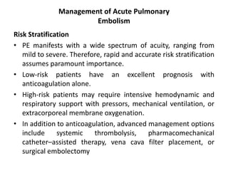 Management of Acute Pulmonary
Embolism
Risk Stratification
• PE manifests with a wide spectrum of acuity, ranging from
mild to severe. Therefore, rapid and accurate risk stratification
assumes paramount importance.
• Low-risk patients have an excellent prognosis with
anticoagulation alone.
• High-risk patients may require intensive hemodynamic and
respiratory support with pressors, mechanical ventilation, or
extracorporeal membrane oxygenation.
• In addition to anticoagulation, advanced management options
include systemic thrombolysis, pharmacomechanical
catheter–assisted therapy, vena cava filter placement, or
surgical embolectomy
 