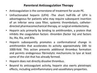 Parenteral Anticoagulation Therapy
• Anticoagulation is the cornerstone of treatment for acute PE.
• Unfractionated heparin (UFH) -The short half-life of UFH is
advantageous for patients who may require subsequent insertion
of an inferior vena cava filter, systemic thrombolysis, catheter-
directed pharmacomechanical therapy, or surgical embolectomy.
• Heparin acts primarily by binding to antithrombin, a protein that
inhibits the coagulation factors -thrombin (factor IIa) and factors
Xa, IXa, XIa, and XIIa.
• Heparin subsequently promotes a conformational change in
antithrombin that accelerates its activity approximately 100- to
1000-fold. This action prevents additional thrombus formation
and permits endogenous fibrinolytic mechanisms to lyse at least
some of the clot that has already formed.
• Heparin does not directly dissolve thrombus.
• Beyond its anticoagulant activity, heparin also exerts pleiotropic
effects, including antiinflammatory and vasodilatory properties.
 