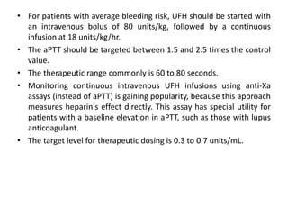 • For patients with average bleeding risk, UFH should be started with
an intravenous bolus of 80 units/kg, followed by a continuous
infusion at 18 units/kg/hr.
• The aPTT should be targeted between 1.5 and 2.5 times the control
value.
• The therapeutic range commonly is 60 to 80 seconds.
• Monitoring continuous intravenous UFH infusions using anti-Xa
assays (instead of aPTT) is gaining popularity, because this approach
measures heparin's effect directly. This assay has special utility for
patients with a baseline elevation in aPTT, such as those with lupus
anticoagulant.
• The target level for therapeutic dosing is 0.3 to 0.7 units/mL.
 