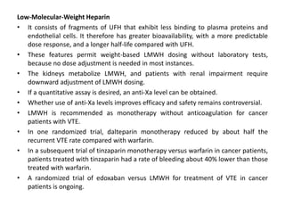 Low-Molecular-Weight Heparin
• It consists of fragments of UFH that exhibit less binding to plasma proteins and
endothelial cells. It therefore has greater bioavailability, with a more predictable
dose response, and a longer half-life compared with UFH.
• These features permit weight-based LMWH dosing without laboratory tests,
because no dose adjustment is needed in most instances.
• The kidneys metabolize LMWH, and patients with renal impairment require
downward adjustment of LMWH dosing.
• If a quantitative assay is desired, an anti-Xa level can be obtained.
• Whether use of anti-Xa levels improves efficacy and safety remains controversial.
• LMWH is recommended as monotherapy without anticoagulation for cancer
patients with VTE.
• In one randomized trial, dalteparin monotherapy reduced by about half the
recurrent VTE rate compared with warfarin.
• In a subsequent trial of tinzaparin monotherapy versus warfarin in cancer patients,
patients treated with tinzaparin had a rate of bleeding about 40% lower than those
treated with warfarin.
• A randomized trial of edoxaban versus LMWH for treatment of VTE in cancer
patients is ongoing.
 