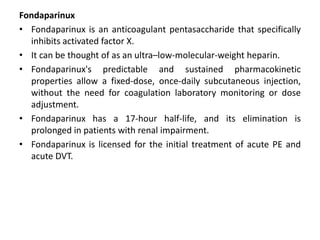 Fondaparinux
• Fondaparinux is an anticoagulant pentasaccharide that specifically
inhibits activated factor X.
• It can be thought of as an ultra–low-molecular-weight heparin.
• Fondaparinux's predictable and sustained pharmacokinetic
properties allow a fixed-dose, once-daily subcutaneous injection,
without the need for coagulation laboratory monitoring or dose
adjustment.
• Fondaparinux has a 17-hour half-life, and its elimination is
prolonged in patients with renal impairment.
• Fondaparinux is licensed for the initial treatment of acute PE and
acute DVT.
 
