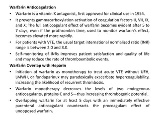Warfarin Anticoagulation
• Warfarin is a vitamin K antagonist, first approved for clinical use in 1954.
• It prevents gammacarboxylation activation of coagulation factors II, VII, IX,
and X. The full anticoagulant effect of warfarin becomes evident after 5 to
7 days, even if the prothrombin time, used to monitor warfarin's effect,
becomes elevated more rapidly.
• For patients with VTE, the usual target international normalized ratio (INR)
range is between 2.0 and 3.0.
• Self-monitoring of INRs improves patient satisfaction and quality of life
and may reduce the rate of thromboembolic events.
Warfarin Overlap with Heparin
• Initiation of warfarin as monotherapy to treat acute VTE without UFH,
LMWH, or fondaparinux may paradoxically exacerbate hypercoagulability,
increasing the likelihood of recurrent thrombosis.
• Warfarin monotherapy decreases the levels of two endogenous
anticoagulants, proteins C and S—thus increasing thrombogenic potential.
• Overlapping warfarin for at least 5 days with an immediately effective
parenteral anticoagulant counteracts the procoagulant effect of
unopposed warfarin.
 