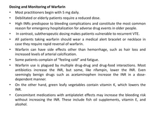 Dosing and Monitoring of Warfarin
• Most practitioners begin with 5 mg daily.
• Debilitated or elderly patients require a reduced dose.
• High INRs predispose to bleeding complications and constitute the most common
reason for emergency hospitalization for adverse drug events in older people.
• In contrast, subtherapeutic dosing makes patients vulnerable to recurrent VTE.
• All patients taking warfarin should wear a medical alert bracelet or necklace in
case they require rapid reversal of warfarin.
• Warfarin can have side effects other than hemorrhage, such as hair loss and
increased levels of arterial calcification.
• Some patients complain of “feeling cold” and fatigue.
• Warfarin use is plagued by multiple drug-drug and drug-food interactions. Most
antibiotics increase the INR, but some, like rifampin, lower the INR. Even
seemingly benign drugs such as acetaminophen increase the INR in a dose-
dependent manner.
• On the other hand, green leafy vegetables contain vitamin K, which lowers the
INR.
• Concomitant medications with antiplatelet effects may increase the bleeding risk
without increasing the INR. These include fish oil supplements, vitamin E, and
alcohol.
 