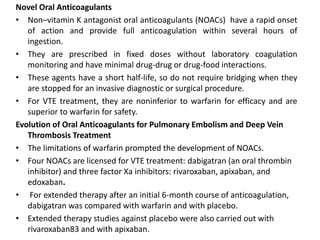 Novel Oral Anticoagulants
• Non–vitamin K antagonist oral anticoagulants (NOACs) have a rapid onset
of action and provide full anticoagulation within several hours of
ingestion.
• They are prescribed in fixed doses without laboratory coagulation
monitoring and have minimal drug-drug or drug-food interactions.
• These agents have a short half-life, so do not require bridging when they
are stopped for an invasive diagnostic or surgical procedure.
• For VTE treatment, they are noninferior to warfarin for efficacy and are
superior to warfarin for safety.
Evolution of Oral Anticoagulants for Pulmonary Embolism and Deep Vein
Thrombosis Treatment
• The limitations of warfarin prompted the development of NOACs.
• Four NOACs are licensed for VTE treatment: dabigatran (an oral thrombin
inhibitor) and three factor Xa inhibitors: rivaroxaban, apixaban, and
edoxaban.
• For extended therapy after an initial 6-month course of anticoagulation,
dabigatran was compared with warfarin and with placebo.
• Extended therapy studies against placebo were also carried out with
rivaroxaban83 and with apixaban.
 