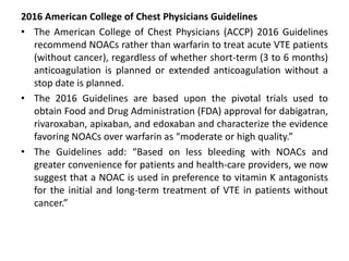 2016 American College of Chest Physicians Guidelines
• The American College of Chest Physicians (ACCP) 2016 Guidelines
recommend NOACs rather than warfarin to treat acute VTE patients
(without cancer), regardless of whether short-term (3 to 6 months)
anticoagulation is planned or extended anticoagulation without a
stop date is planned.
• The 2016 Guidelines are based upon the pivotal trials used to
obtain Food and Drug Administration (FDA) approval for dabigatran,
rivaroxaban, apixaban, and edoxaban and characterize the evidence
favoring NOACs over warfarin as “moderate or high quality.”
• The Guidelines add: “Based on less bleeding with NOACs and
greater convenience for patients and health-care providers, we now
suggest that a NOAC is used in preference to vitamin K antagonists
for the initial and long-term treatment of VTE in patients without
cancer.”
 
