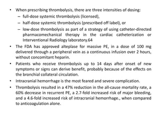• When prescribing thrombolysis, there are three intensities of dosing:
– full-dose systemic thrombolysis (licensed),
– half-dose systemic thrombolysis (prescribed off label), or
– low-dose thrombolysis as part of a strategy of using catheter-directed
pharmacomechanical therapy in the cardiac catheterization or
Interventional Radiology laboratory.64
• The FDA has approved alteplase for massive PE, in a dose of 100 mg
delivered through a peripheral vein as a continuous infusion over 2 hours,
without concomitant heparin.
• Patients who receive thrombolysis up to 14 days after onset of new
symptoms or signs can derive benefit, probably because of the effects on
the bronchial collateral circulation.
• Intracranial hemorrhage is the most feared and severe complication.
• Thrombolysis resulted in a 47% reduction in the all-cause mortality rate, a
60% decrease in recurrent PE, a 2.7-fold increased risk of major bleeding,
and a 4.6-fold increased risk of intracranial hemorrhage., when compared
to anticoagulation alone.
 