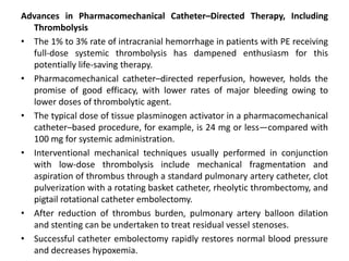 Advances in Pharmacomechanical Catheter–Directed Therapy, Including
Thrombolysis
• The 1% to 3% rate of intracranial hemorrhage in patients with PE receiving
full-dose systemic thrombolysis has dampened enthusiasm for this
potentially life-saving therapy.
• Pharmacomechanical catheter–directed reperfusion, however, holds the
promise of good efficacy, with lower rates of major bleeding owing to
lower doses of thrombolytic agent.
• The typical dose of tissue plasminogen activator in a pharmacomechanical
catheter–based procedure, for example, is 24 mg or less—compared with
100 mg for systemic administration.
• Interventional mechanical techniques usually performed in conjunction
with low-dose thrombolysis include mechanical fragmentation and
aspiration of thrombus through a standard pulmonary artery catheter, clot
pulverization with a rotating basket catheter, rheolytic thrombectomy, and
pigtail rotational catheter embolectomy.
• After reduction of thrombus burden, pulmonary artery balloon dilation
and stenting can be undertaken to treat residual vessel stenoses.
• Successful catheter embolectomy rapidly restores normal blood pressure
and decreases hypoxemia.
 