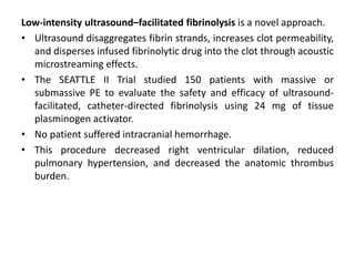 Low-intensity ultrasound–facilitated fibrinolysis is a novel approach.
• Ultrasound disaggregates fibrin strands, increases clot permeability,
and disperses infused fibrinolytic drug into the clot through acoustic
microstreaming effects.
• The SEATTLE II Trial studied 150 patients with massive or
submassive PE to evaluate the safety and efficacy of ultrasound-
facilitated, catheter-directed fibrinolysis using 24 mg of tissue
plasminogen activator.
• No patient suffered intracranial hemorrhage.
• This procedure decreased right ventricular dilation, reduced
pulmonary hypertension, and decreased the anatomic thrombus
burden.
 
