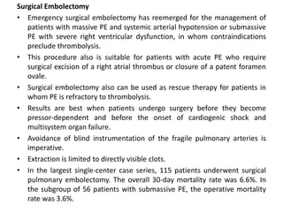 Surgical Embolectomy
• Emergency surgical embolectomy has reemerged for the management of
patients with massive PE and systemic arterial hypotension or submassive
PE with severe right ventricular dysfunction, in whom contraindications
preclude thrombolysis.
• This procedure also is suitable for patients with acute PE who require
surgical excision of a right atrial thrombus or closure of a patent foramen
ovale.
• Surgical embolectomy also can be used as rescue therapy for patients in
whom PE is refractory to thrombolysis.
• Results are best when patients undergo surgery before they become
pressor-dependent and before the onset of cardiogenic shock and
multisystem organ failure.
• Avoidance of blind instrumentation of the fragile pulmonary arteries is
imperative.
• Extraction is limited to directly visible clots.
• In the largest single-center case series, 115 patients underwent surgical
pulmonary embolectomy. The overall 30-day mortality rate was 6.6%. In
the subgroup of 56 patients with submassive PE, the operative mortality
rate was 3.6%.
 