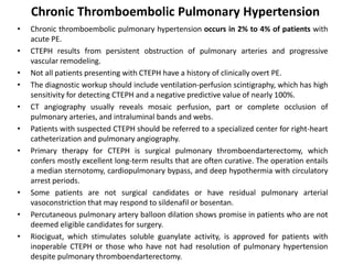 Chronic Thromboembolic Pulmonary Hypertension
• Chronic thromboembolic pulmonary hypertension occurs in 2% to 4% of patients with
acute PE.
• CTEPH results from persistent obstruction of pulmonary arteries and progressive
vascular remodeling.
• Not all patients presenting with CTEPH have a history of clinically overt PE.
• The diagnostic workup should include ventilation-perfusion scintigraphy, which has high
sensitivity for detecting CTEPH and a negative predictive value of nearly 100%.
• CT angiography usually reveals mosaic perfusion, part or complete occlusion of
pulmonary arteries, and intraluminal bands and webs.
• Patients with suspected CTEPH should be referred to a specialized center for right-heart
catheterization and pulmonary angiography.
• Primary therapy for CTEPH is surgical pulmonary thromboendarterectomy, which
confers mostly excellent long-term results that are often curative. The operation entails
a median sternotomy, cardiopulmonary bypass, and deep hypothermia with circulatory
arrest periods.
• Some patients are not surgical candidates or have residual pulmonary arterial
vasoconstriction that may respond to sildenafil or bosentan.
• Percutaneous pulmonary artery balloon dilation shows promise in patients who are not
deemed eligible candidates for surgery.
• Riociguat, which stimulates soluble guanylate activity, is approved for patients with
inoperable CTEPH or those who have not had resolution of pulmonary hypertension
despite pulmonary thromboendarterectomy.
 