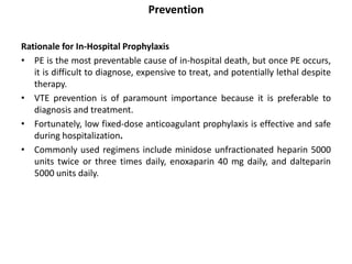 Prevention
Rationale for In-Hospital Prophylaxis
• PE is the most preventable cause of in-hospital death, but once PE occurs,
it is difficult to diagnose, expensive to treat, and potentially lethal despite
therapy.
• VTE prevention is of paramount importance because it is preferable to
diagnosis and treatment.
• Fortunately, low fixed-dose anticoagulant prophylaxis is effective and safe
during hospitalization.
• Commonly used regimens include minidose unfractionated heparin 5000
units twice or three times daily, enoxaparin 40 mg daily, and dalteparin
5000 units daily.
 