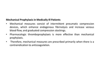 Mechanical Prophylaxis in Medically Ill Patients
• Mechanical measures consist of intermittent pneumatic compression
devices, which enhance endogenous fibrinolysis and increase venous
blood flow, and graduated compression stockings.
• Pharmacologic thromboprophylaxis is more effective than mechanical
prophylaxis.
• Therefore, mechanical measures are prescribed primarily when there is a
contraindication to anticoagulation.
 