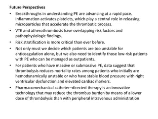 Future Perspectives
• Breakthroughs in understanding PE are advancing at a rapid pace.
Inflammation activates platelets, which play a central role in releasing
microparticles that accelerate the thrombotic process.
• VTE and atherothrombosis have overlapping risk factors and
pathophysiologic findings.
• Risk stratification is more critical than ever before.
• Not only must we decide which patients are too unstable for
anticoagulation alone, but we also need to identify those low-risk patients
with PE who can be managed as outpatients.
• For patients who have massive or submassive PE, data suggest that
thrombolysis reduces mortality rates among patients who initially are
hemodynamically unstable or who have stable blood pressure with right
ventricular dysfunction and elevated cardiac markers.
• Pharmacomechanical catheter–directed therapy is an innovative
technology that may reduce the thrombus burden by means of a lower
dose of thrombolysis than with peripheral intravenous administration
 