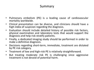 Summary
• Pulmonary embolism (PE) is a leading cause of cardiovascular
mortality worldwide.
• Clinical presentation can be diverse, and clinicians should have a
high index of suspicion regarding the diagnosis.
• Evaluation should include detailed history of possible risk factors,
physical examination and laboratory tests that would support the
diagnosis and help risk-stratify patients.
• Finally, a dedicated imaging study should be performed in order to
make a definitive diagnosis.
• Decisions regarding short-term, immediate, treatment are dictated
by PE risk category.
• Treatment of low and high-risk PE is relatively straightforward.
• But treating moderate risk PE is challenging since aggressive
treatment is not devoid of potential harm.
 