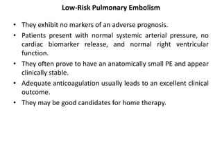 Low-Risk Pulmonary Embolism
• They exhibit no markers of an adverse prognosis.
• Patients present with normal systemic arterial pressure, no
cardiac biomarker release, and normal right ventricular
function.
• They often prove to have an anatomically small PE and appear
clinically stable.
• Adequate anticoagulation usually leads to an excellent clinical
outcome.
• They may be good candidates for home therapy.
 