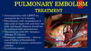 PULMONARY EMBOLISM
TREATMENT
 Anticoagulation with LMWH viz.
enoxaparin for 3 to 6 months.
 Thrombolysis with streptokinase 6
lakh units to begin with and later one
lakh unit hourly. Heparin should not
be combined with thrombolytics.
 Thrombolysis with tPA- Alteplase
100mgm IV infusion
 Pulmonary embolectomy – done in
case of failure of thrombolytic
treatment for a massive pulmonary
embolus.
 Ventilation support
 