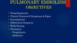 PULMONARY EMBOLISM
OBJECTIVES
 Etiopathogenesis
 Clinical Features Symptoms & Signs
 Investigations
 Differential Diagnosis
 Wells Scoring
 Treatment
- Prophylactic
- Definitive
 