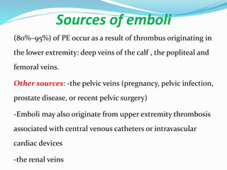 Sources of emboli
(80%–95%) of PE occur as a result of thrombus originating in
the lower extremity: deep veins of the calf , the popliteal and
femoral veins.
Other sources: -the pelvic veins (pregnancy, pelvic infection,
prostate disease, or recent pelvic surgery)
-Emboli may also originate from upper extremity thrombosis
associated with central venous catheters or intravascular
cardiac devices
-the renal veins
 