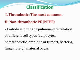 Classification
I. Thrombotic: The most common.
II. Non-thrombotic PE (NTPE)
- Embolization to the pulmonary circulation
of different cell types (adipocytes,
hematopoietic, amniotic or tumor), bacteria,
fungi, foreign material or gas.
 