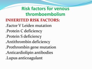 Risk factors for venous
thromboembolism
INHERITED RISK FACTORS:
.Factor V Leiden mutation
.Protein C deficiency
.Protein S deficiency
.Antithrombin deficiency
.Prothrombin gene mutation
.Anticardiolipin antibodies
.Lupus anticoagulant
 
