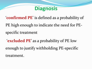 Diagnosis
‘confirmed PE’ is defined as a probability of
PE high enough to indicate the need for PE-
specific treatment
‘excluded PE’ as a probability of PE low
enough to justify withholding PE-specific
treatment.
 