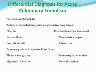 Differential Diagnosis for Acute
Pulmonary Embolism
.Pneumonia or bronchitis
.Asthma or exacerbation of chronic obstructive lung disease
.Pleuritis .Pericarditis/cardiac tamponed
.Pneumothorax .Musculoskeletal pain
.Costochondritis .Rib fracture
.Pulmonary edema/congestive heart failure
.Thoracic malignancy .Pulmonary hypertension
.Myocardial infarction .Aortic dissection
 