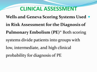 CLINICAL ASSESSMENT
Wells and Geneva Scoring Systems Used
in Risk Assessment for the Diagnosis of
Pulmonary Embolism (PE)* Both scoring
systems divide patients into groups with
low, intermediate, and high clinical
probability for diagnosis of PE
 