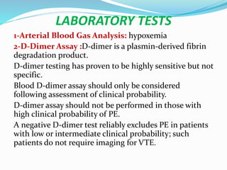 LABORATORY TESTS
1-Arterial Blood Gas Analysis: hypoxemia
2-D-Dimer Assay :D-dimer is a plasmin-derived fibrin
degradation product.
D-dimer testing has proven to be highly sensitive but not
specific.
Blood D-dimer assay should only be considered
following assessment of clinical probability.
D-dimer assay should not be performed in those with
high clinical probability of PE.
A negative D-dimer test reliably excludes PE in patients
with low or intermediate clinical probability; such
patients do not require imaging for VTE.
 