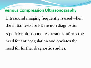 Venous Compression Ultrasonography
Ultrasound imaging frequently is used when
the initial tests for PE are non diagnostic.
A positive ultrasound test result confirms the
need for anticoagulation and obviates the
need for further diagnostic studies.
 