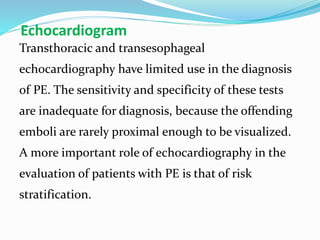 Echocardiogram
Transthoracic and transesophageal
echocardiography have limited use in the diagnosis
of PE. The sensitivity and specificity of these tests
are inadequate for diagnosis, because the offending
emboli are rarely proximal enough to be visualized.
A more important role of echocardiography in the
evaluation of patients with PE is that of risk
stratification.
 