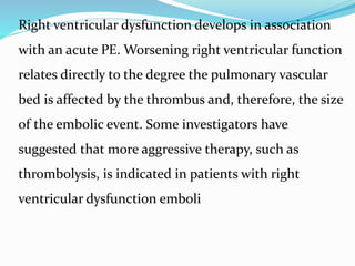Right ventricular dysfunction develops in association
with an acute PE. Worsening right ventricular function
relates directly to the degree the pulmonary vascular
bed is affected by the thrombus and, therefore, the size
of the embolic event. Some investigators have
suggested that more aggressive therapy, such as
thrombolysis, is indicated in patients with right
ventricular dysfunction emboli
 