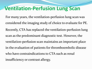 Ventilation-Perfusion Lung Scan
For many years, the ventilation-perfusion lung scan was
considered the imaging study of choice to evaluate for PE.
Recently, CTA has replaced the ventilation-perfusion lung
scan as the predominant diagnostic test. However, the
ventilation-perfusion scan maintains an important place
in the evaluation of patients for thromboembolic disease
who have contraindications to CTA such as renal
insufficiency or contrast allergy.
 