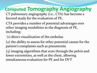 Computed Tomography Angiography
CT pulmonary angiography (i.e., CTA) has become a
favored study for the evaluation of PE.
CTA provides a number of potential advantages over
other imaging modalities in the diagnosis of PE,
including:
(1) direct visualization of the embolus
(2) the ability to assess for other potential causes for the
patient’s complaints such as pneumonia
(3) imaging algorithms that scan through the pelvis and
lower extremities, as well as the chest, allowing
simultaneous evaluation for PE and for DVT
 