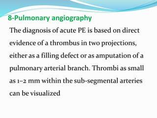8-Pulmonary angiography
The diagnosis of acute PE is based on direct
evidence of a thrombus in two projections,
either as a filling defect or as amputation of a
pulmonary arterial branch. Thrombi as small
as 1–2 mm within the sub-segmental arteries
can be visualized
 