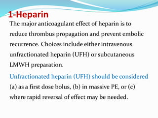1-Heparin
The major anticoagulant effect of heparin is to
reduce thrombus propagation and prevent embolic
recurrence. Choices include either intravenous
unfractionated heparin (UFH) or subcutaneous
LMWH preparation.
Unfractionated heparin (UFH) should be considered
(a) as a first dose bolus, (b) in massive PE, or (c)
where rapid reversal of effect may be needed.
 