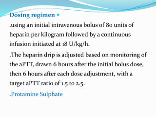 Dosing regimen
.using an initial intravenous bolus of 80 units of
heparin per kilogram followed by a continuous
infusion initiated at 18 U/kg/h.
.The heparin drip is adjusted based on monitoring of
the aPTT, drawn 6 hours after the initial bolus dose,
then 6 hours after each dose adjustment, with a
target aPTT ratio of 1.5 to 2.5.
.Protamine Sulphate
 