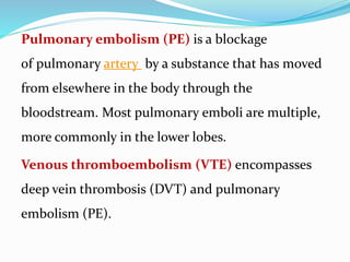 Pulmonary embolism (PE) is a blockage
of pulmonary artery by a substance that has moved
from elsewhere in the body through the
bloodstream. Most pulmonary emboli are multiple,
more commonly in the lower lobes.
Venous thromboembolism (VTE) encompasses
deep vein thrombosis (DVT) and pulmonary
embolism (PE).
 